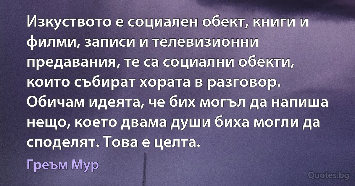 Изкуството е социален обект, книги и филми, записи и телевизионни предавания, те са социални обекти, които събират хората в разговор. Обичам идеята, че бих могъл да напиша нещо, което двама души биха могли да споделят. Това е целта. (Греъм Мур)