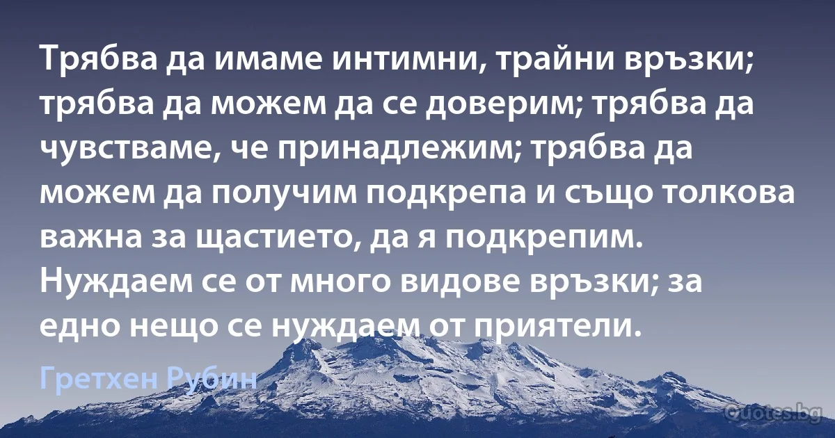 Трябва да имаме интимни, трайни връзки; трябва да можем да се доверим; трябва да чувстваме, че принадлежим; трябва да можем да получим подкрепа и също толкова важна за щастието, да я подкрепим. Нуждаем се от много видове връзки; за едно нещо се нуждаем от приятели. (Гретхен Рубин)