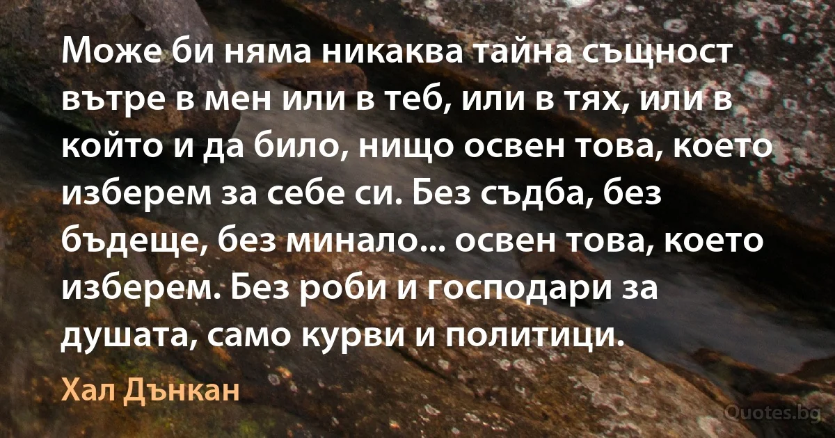 Може би няма никаква тайна същност вътре в мен или в теб, или в тях, или в който и да било, нищо освен това, което изберем за себе си. Без съдба, без бъдеще, без минало... освен това, което изберем. Без роби и господари за душата, само курви и политици. (Хал Дънкан)