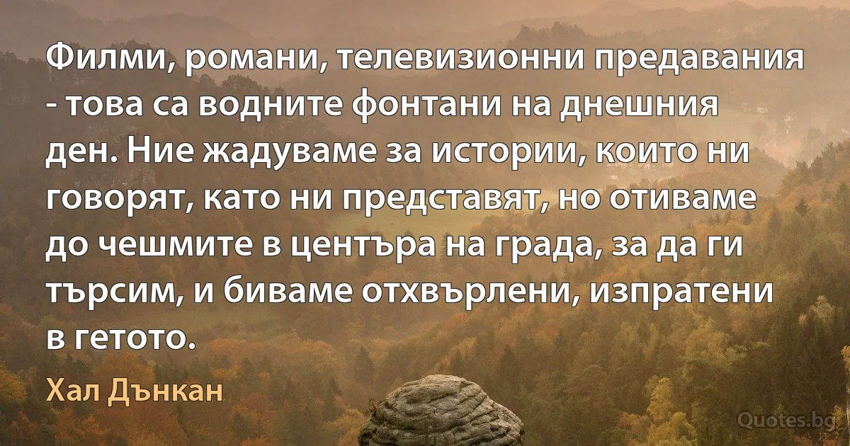 Филми, романи, телевизионни предавания - това са водните фонтани на днешния ден. Ние жадуваме за истории, които ни говорят, като ни представят, но отиваме до чешмите в центъра на града, за да ги търсим, и биваме отхвърлени, изпратени в гетото. (Хал Дънкан)