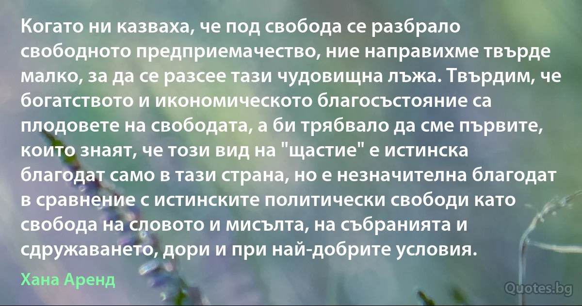 Когато ни казваха, че под свобода се разбрало свободното предприемачество, ние направихме твърде малко, за да се разсее тази чудовищна лъжа. Твърдим, че богатството и икономическото благосъстояние са плодовете на свободата, а би трябвало да сме първите, които знаят, че този вид на "щастие" е истинска благодат само в тази страна, но е незначителна благодат в сравнение с истинските политически свободи като свобода на словото и мисълта, на събранията и сдружаването, дори и при най-добрите условия. (Хана Аренд)