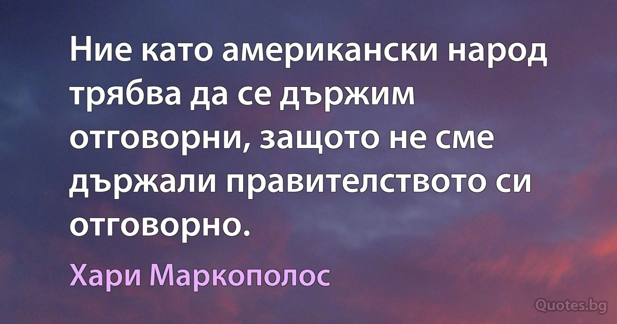 Ние като американски народ трябва да се държим отговорни, защото не сме държали правителството си отговорно. (Хари Маркополос)