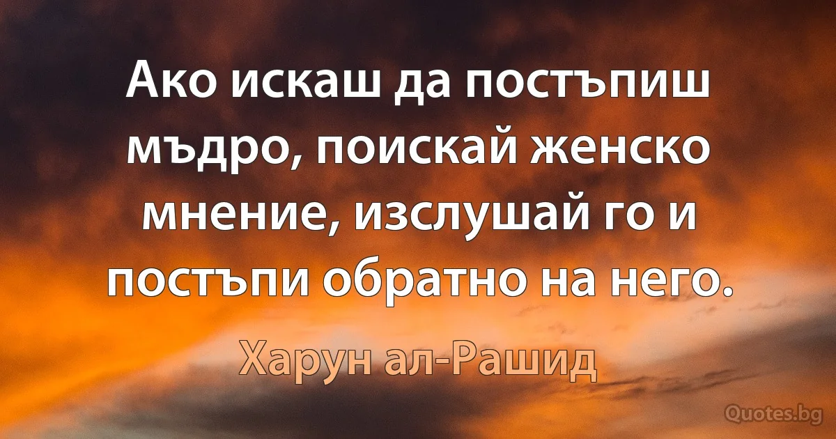 Ако искаш да постъпиш мъдро, поискай женско мнение, изслушай го и постъпи обратно на него. (Харун ал-Рашид)