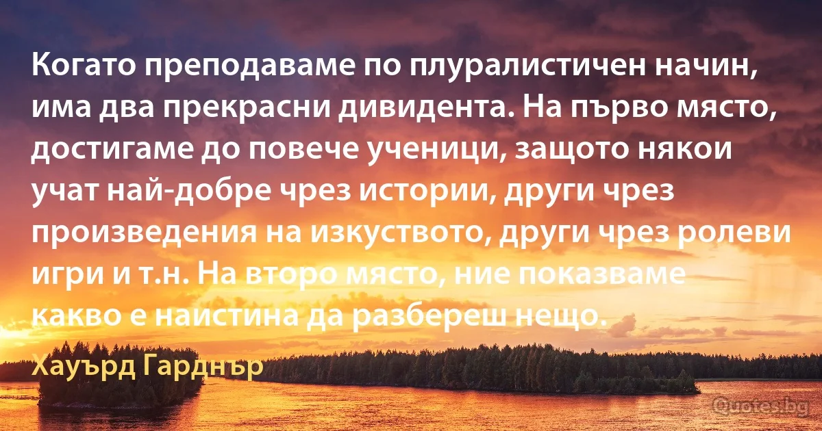 Когато преподаваме по плуралистичен начин, има два прекрасни дивидента. На първо място, достигаме до повече ученици, защото някои учат най-добре чрез истории, други чрез произведения на изкуството, други чрез ролеви игри и т.н. На второ място, ние показваме какво е наистина да разбереш нещо. (Хауърд Гарднър)