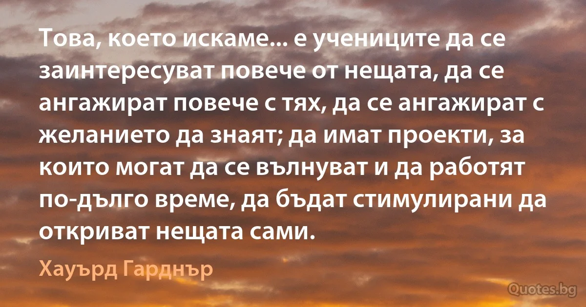 Това, което искаме... е учениците да се заинтересуват повече от нещата, да се ангажират повече с тях, да се ангажират с желанието да знаят; да имат проекти, за които могат да се вълнуват и да работят по-дълго време, да бъдат стимулирани да откриват нещата сами. (Хауърд Гарднър)