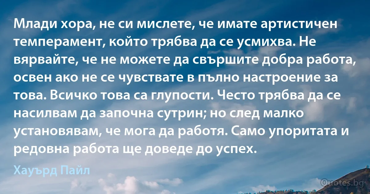 Млади хора, не си мислете, че имате артистичен темперамент, който трябва да се усмихва. Не вярвайте, че не можете да свършите добра работа, освен ако не се чувствате в пълно настроение за това. Всичко това са глупости. Често трябва да се насилвам да започна сутрин; но след малко установявам, че мога да работя. Само упоритата и редовна работа ще доведе до успех. (Хауърд Пайл)