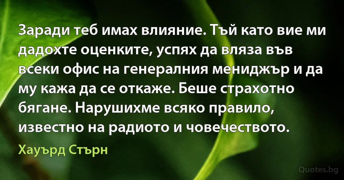 Заради теб имах влияние. Тъй като вие ми дадохте оценките, успях да вляза във всеки офис на генералния мениджър и да му кажа да се откаже. Беше страхотно бягане. Нарушихме всяко правило, известно на радиото и човечеството. (Хауърд Стърн)