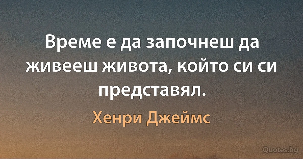 Време е да започнеш да живееш живота, който си си представял. (Хенри Джеймс)