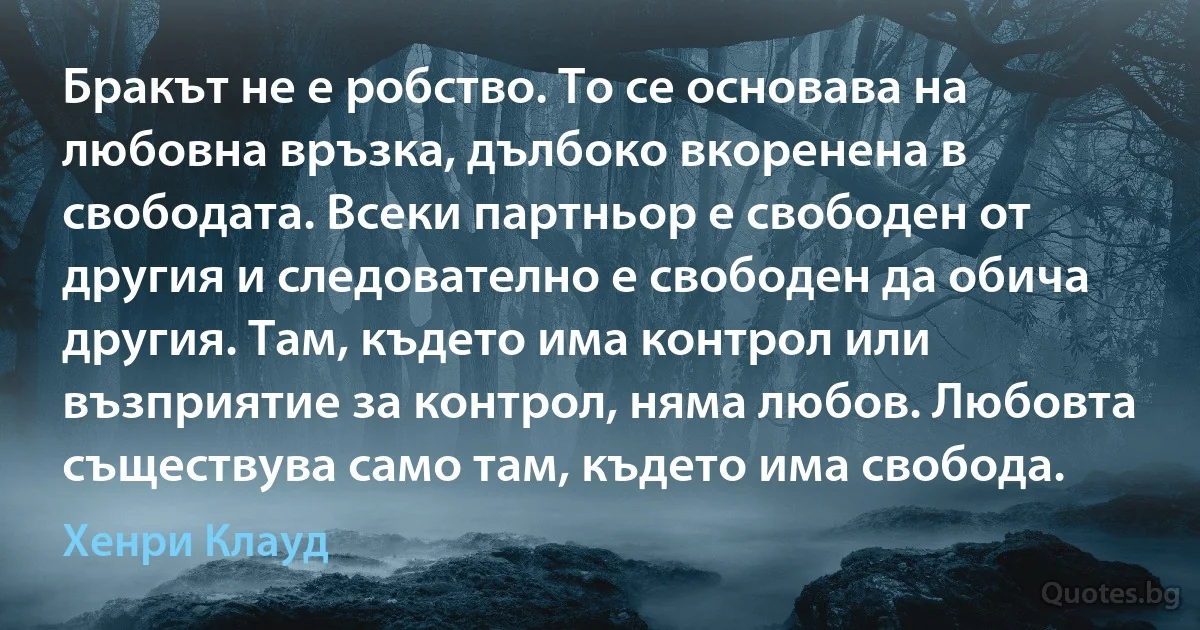 Бракът не е робство. То се основава на любовна връзка, дълбоко вкоренена в свободата. Всеки партньор е свободен от другия и следователно е свободен да обича другия. Там, където има контрол или възприятие за контрол, няма любов. Любовта съществува само там, където има свобода. (Хенри Клауд)