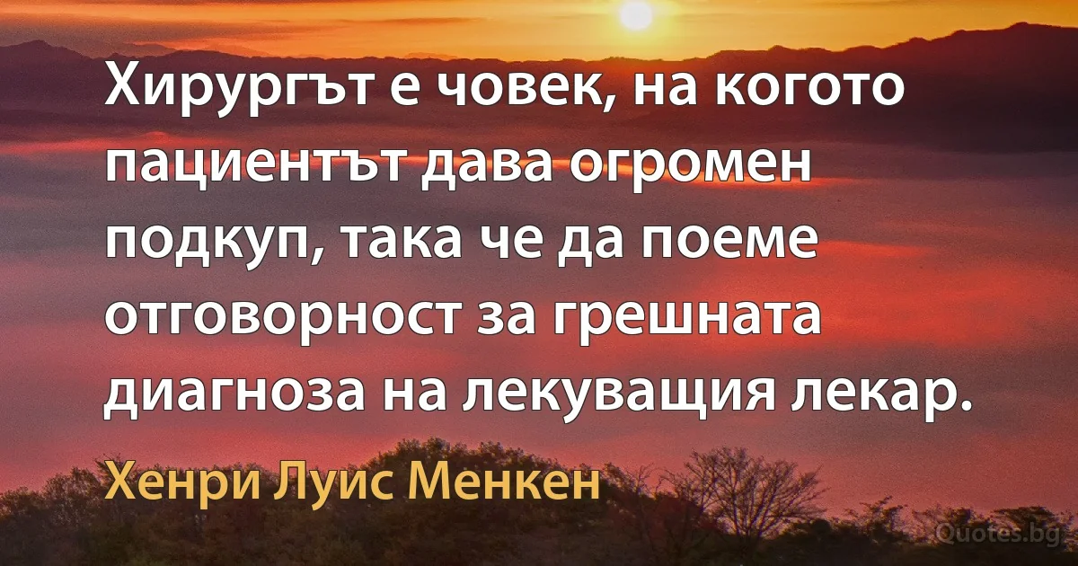 Хирургът е човек, на когото пациентът дава огромен подкуп, така че да поеме отговорност за грешната диагноза на лекуващия лекар. (Хенри Луис Менкен)