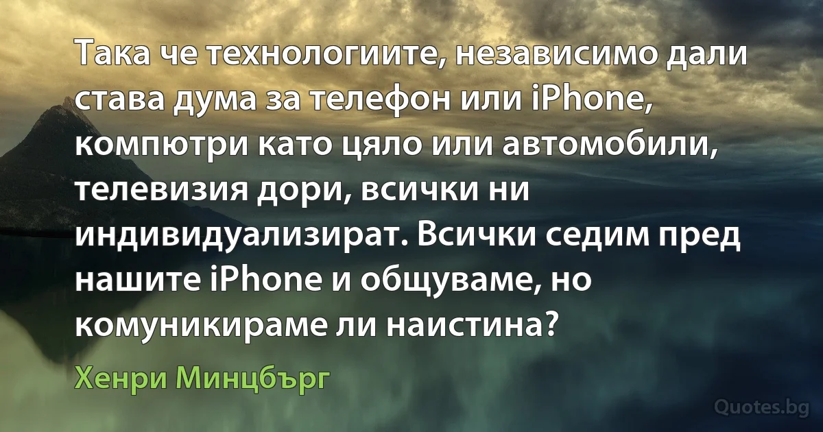 Така че технологиите, независимо дали става дума за телефон или iPhone, компютри като цяло или автомобили, телевизия дори, всички ни индивидуализират. Всички седим пред нашите iPhone и общуваме, но комуникираме ли наистина? (Хенри Минцбърг)