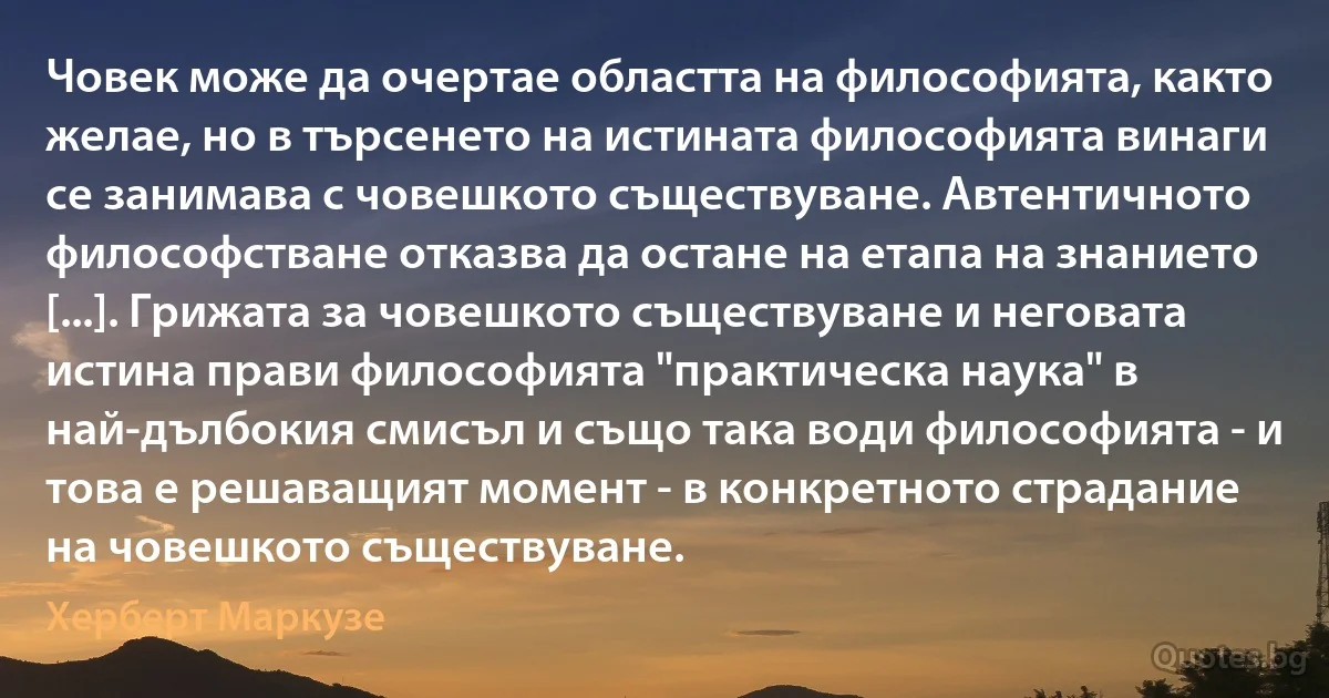 Човек може да очертае областта на философията, както желае, но в търсенето на истината философията винаги се занимава с човешкото съществуване. Автентичното философстване отказва да остане на етапа на знанието [...]. Грижата за човешкото съществуване и неговата истина прави философията "практическа наука" в най-дълбокия смисъл и също така води философията - и това е решаващият момент - в конкретното страдание на човешкото съществуване. (Херберт Маркузе)