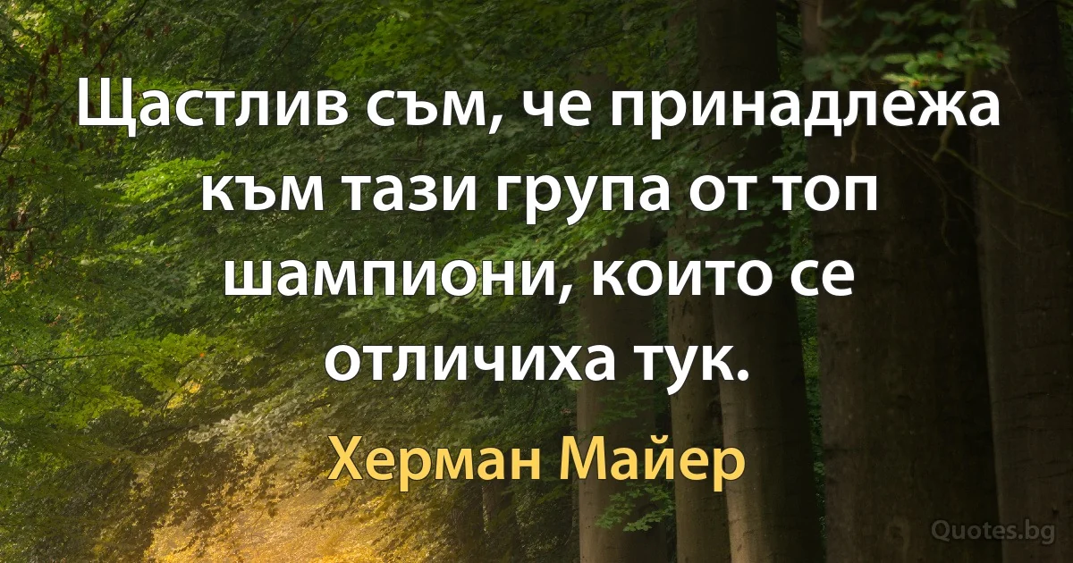 Щастлив съм, че принадлежа към тази група от топ шампиони, които се отличиха тук. (Херман Майер)