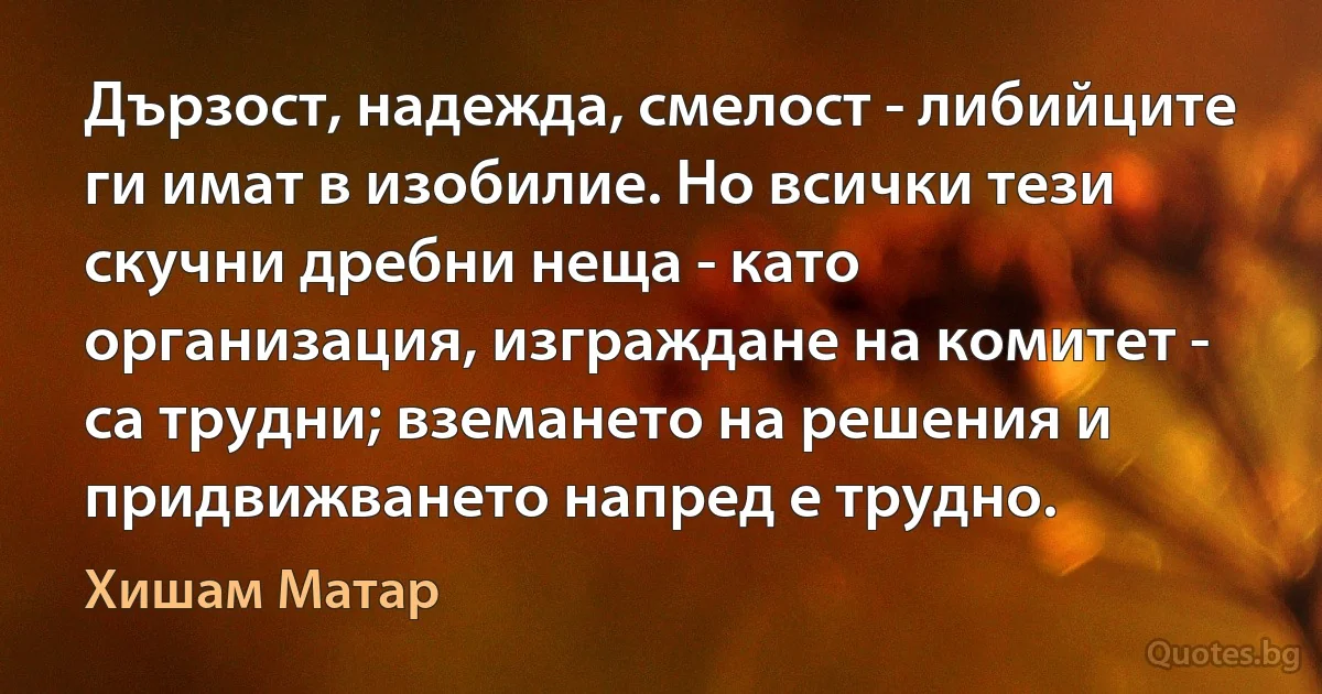 Дързост, надежда, смелост - либийците ги имат в изобилие. Но всички тези скучни дребни неща - като организация, изграждане на комитет - са трудни; вземането на решения и придвижването напред е трудно. (Хишам Матар)