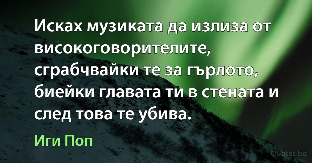 Исках музиката да излиза от високоговорителите, сграбчвайки те за гърлото, биейки главата ти в стената и след това те убива. (Иги Поп)