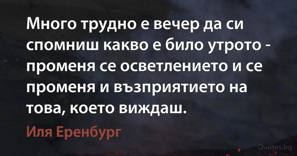 Много трудно е вечер да си спомниш какво е било утрото - променя се осветлението и се променя и възприятието на това, което виждаш. (Иля Еренбург)