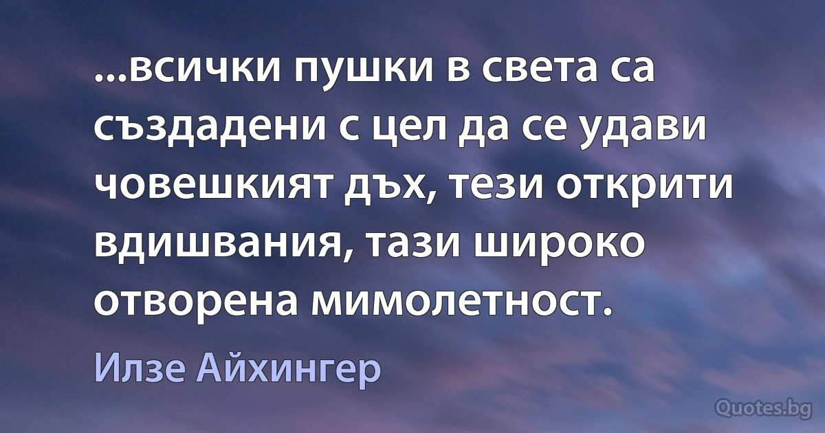 ...всички пушки в света са създадени с цел да се удави човешкият дъх, тези открити вдишвания, тази широко отворена мимолетност. (Илзе Айхингер)