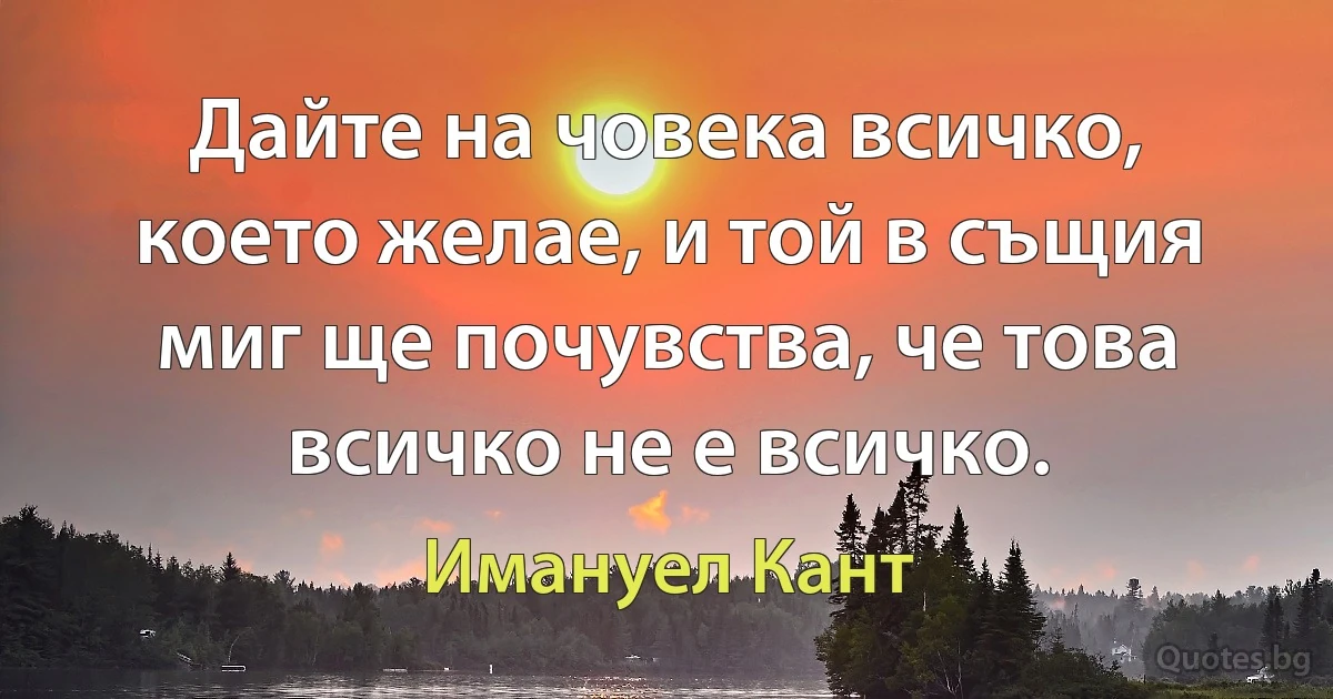 Дайте на човека всичко, което желае, и той в същия миг ще почувства, че това всичко не е всичко. (Имануел Кант)