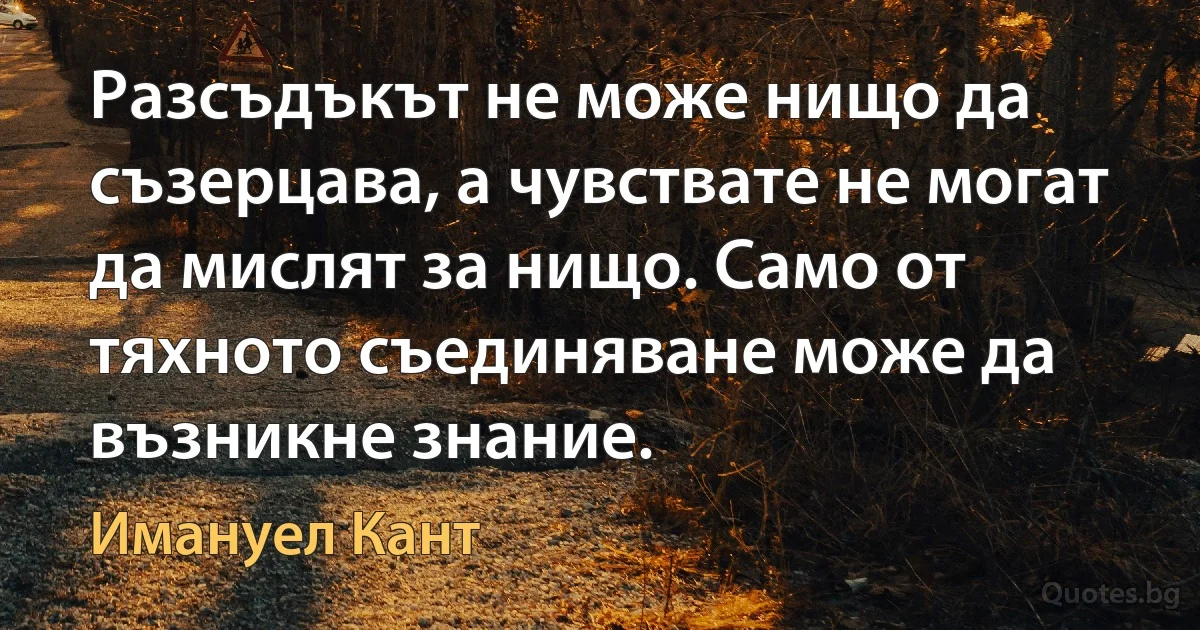 Разсъдъкът не може нищо да съзерцава, а чувствате не могат да мислят за нищо. Само от тяхното съединяване може да възникне знание. (Имануел Кант)