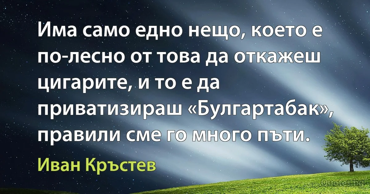 Има само едно нещо, което е по-лесно от това да откажеш цигарите, и то е да приватизираш «Булгартабак», правили сме го много пъти. (Иван Кръстев)