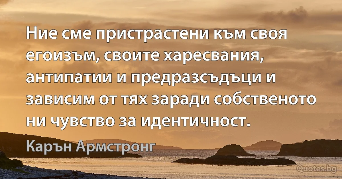 Ние сме пристрастени към своя егоизъм, своите харесвания, антипатии и предразсъдъци и зависим от тях заради собственото ни чувство за идентичност. (Карън Армстронг)