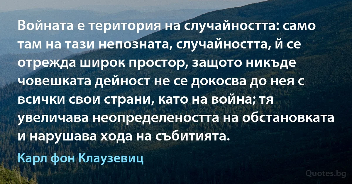 Войната е територия на случайността: само там на тази непозната, случайността, й се отрежда широк простор, защото никъде човешката дейност не се докосва до нея с всички свои страни, като на война; тя увеличава неопределеността на обстановката и нарушава хода на събитията. (Карл фон Клаузевиц)