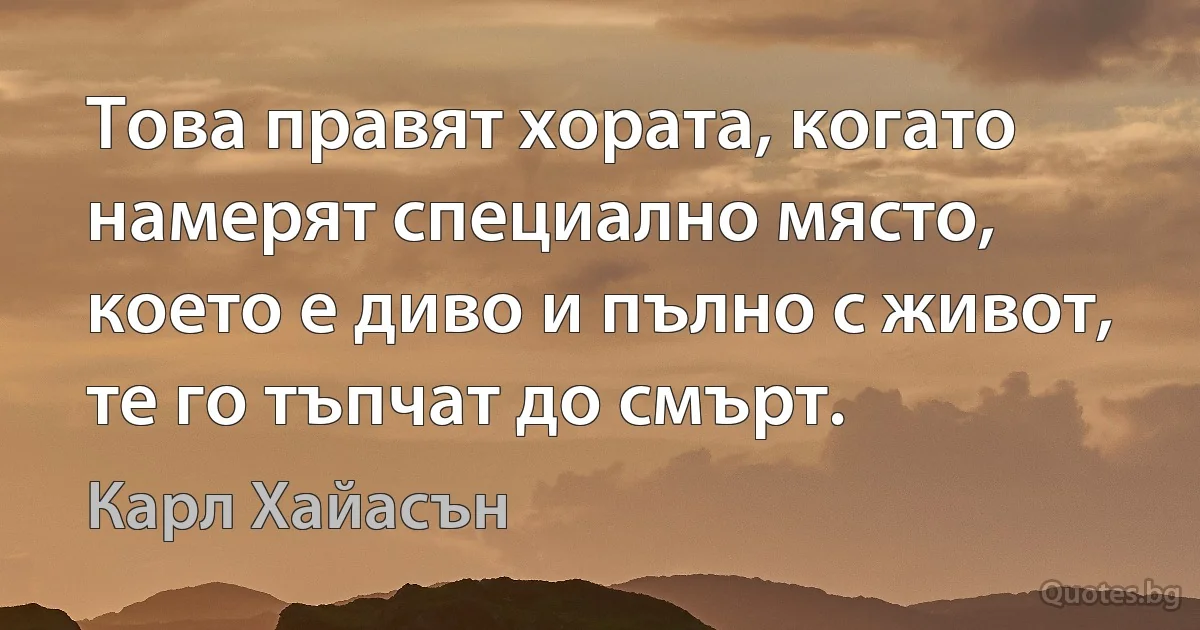 Това правят хората, когато намерят специално място, което е диво и пълно с живот, те го тъпчат до смърт. (Карл Хайасън)