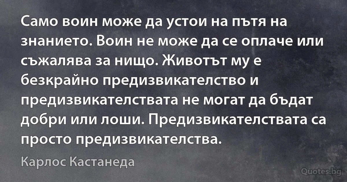 Само воин може да устои на пътя на знанието. Воин не може да се оплаче или съжалява за нищо. Животът му е безкрайно предизвикателство и предизвикателствата не могат да бъдат добри или лоши. Предизвикателствата са просто предизвикателства. (Карлос Кастанеда)