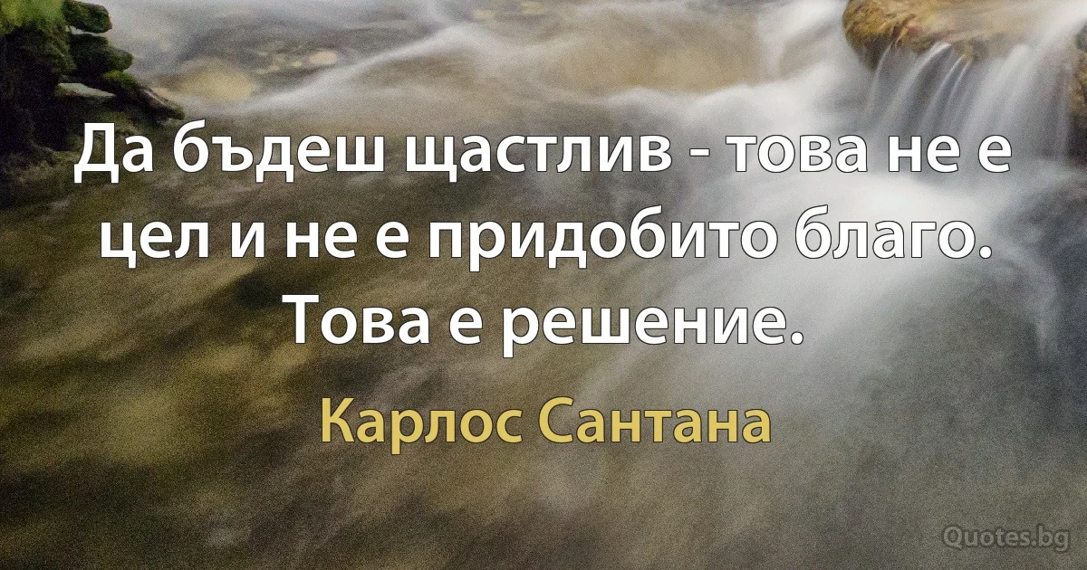 Да бъдеш щастлив - това не е цел и не е придобито благо. Това е решение. (Карлос Сантана)