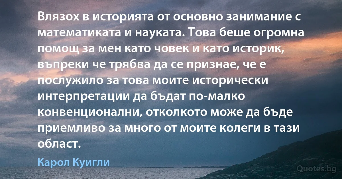 Влязох в историята от основно занимание с математиката и науката. Това беше огромна помощ за мен като човек и като историк, въпреки че трябва да се признае, че е послужило за това моите исторически интерпретации да бъдат по-малко конвенционални, отколкото може да бъде приемливо за много от моите колеги в тази област. (Карол Куигли)