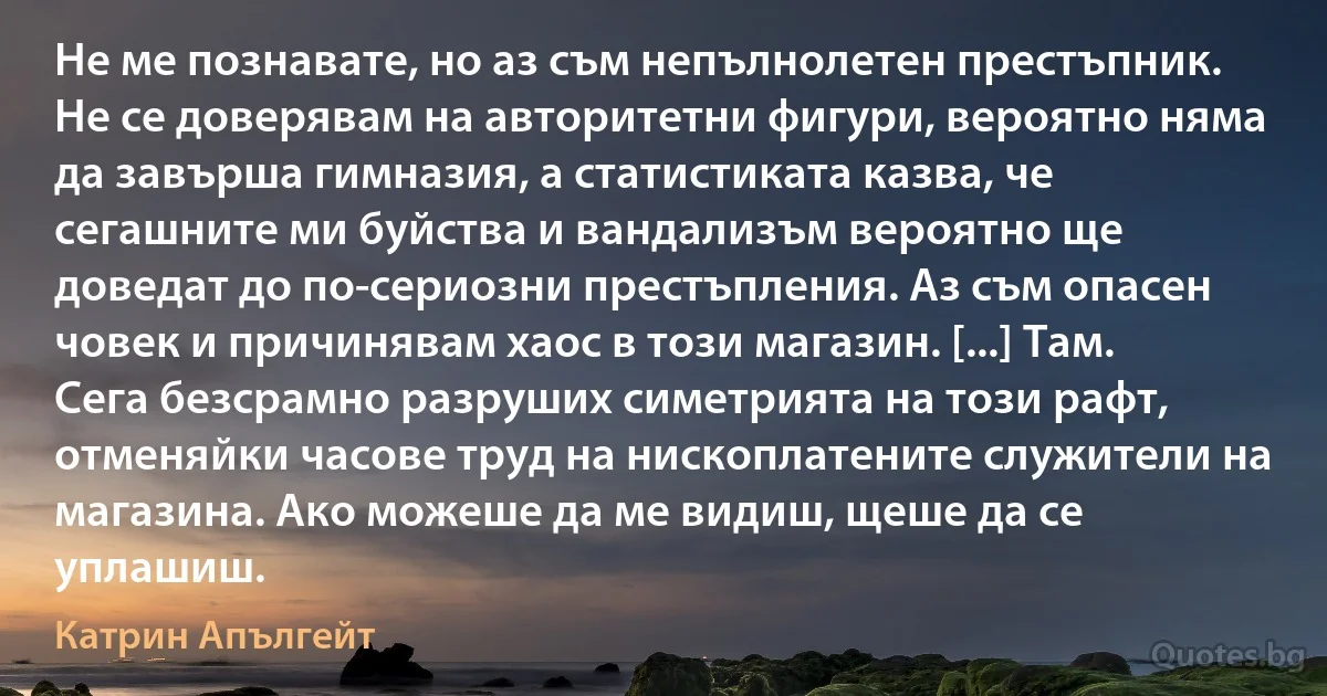 Не ме познавате, но аз съм непълнолетен престъпник. Не се доверявам на авторитетни фигури, вероятно няма да завърша гимназия, а статистиката казва, че сегашните ми буйства и вандализъм вероятно ще доведат до по-сериозни престъпления. Аз съм опасен човек и причинявам хаос в този магазин. [...] Там. Сега безсрамно разруших симетрията на този рафт, отменяйки часове труд на нископлатените служители на магазина. Ако можеше да ме видиш, щеше да се уплашиш. (Катрин Апългейт)