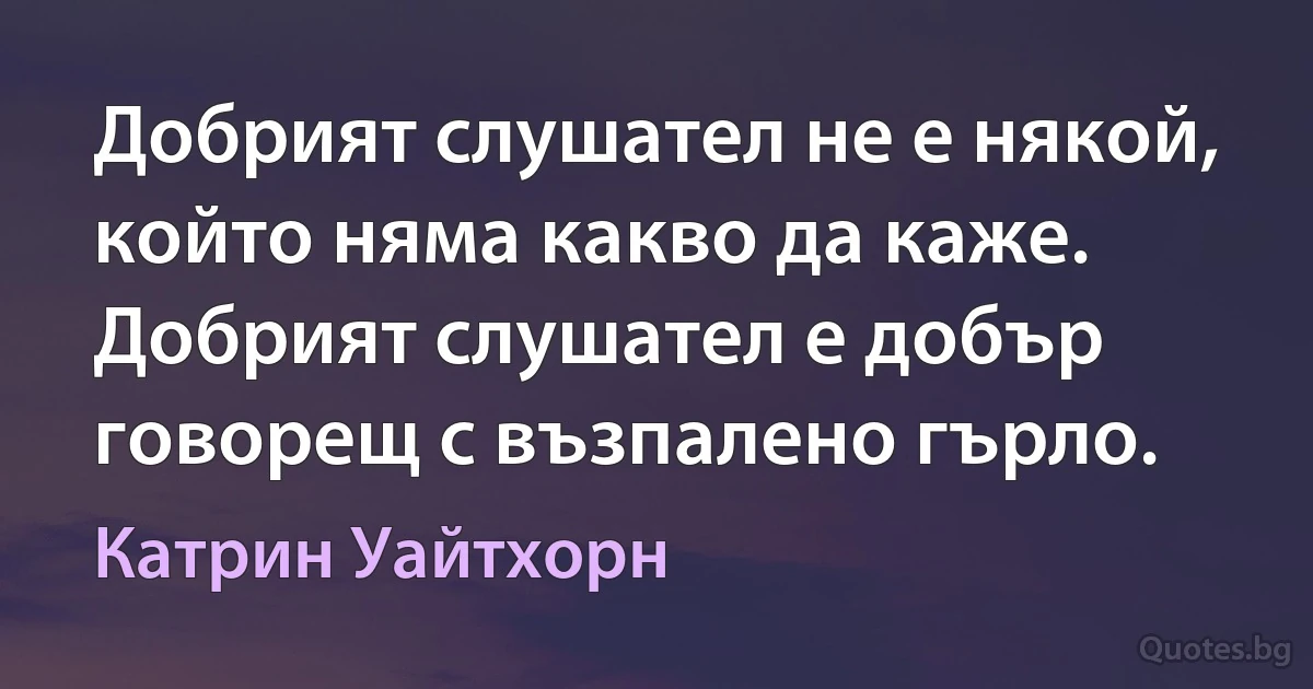 Добрият слушател не е някой, който няма какво да каже. Добрият слушател е добър говорещ с възпалено гърло. (Катрин Уайтхорн)