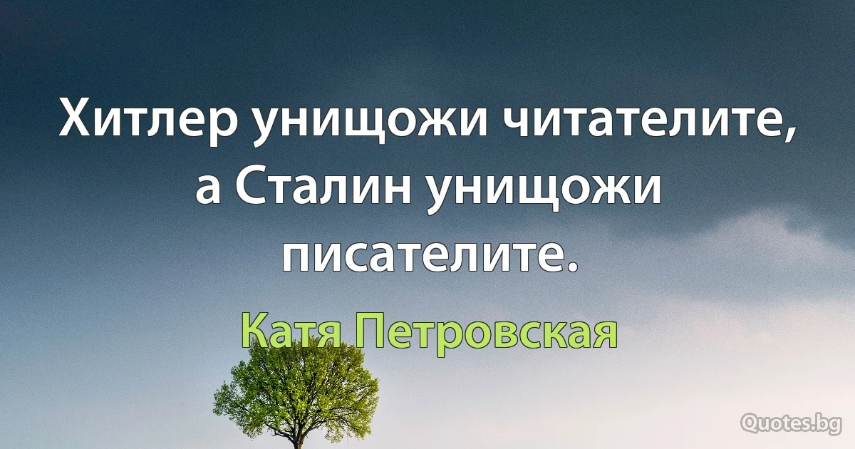 Хитлер унищожи читателите, а Сталин унищожи писателите. (Катя Петровская)