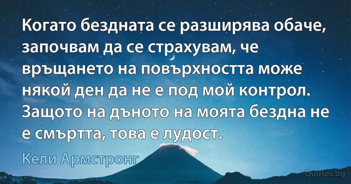 Когато бездната се разширява обаче, започвам да се страхувам, че връщането на повърхността може някой ден да не е под мой контрол. Защото на дъното на моята бездна не е смъртта, това е лудост. (Кели Армстронг)