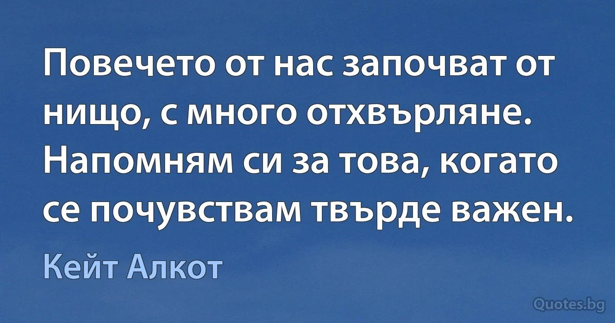 Повечето от нас започват от нищо, с много отхвърляне. Напомням си за това, когато се почувствам твърде важен. (Кейт Алкот)