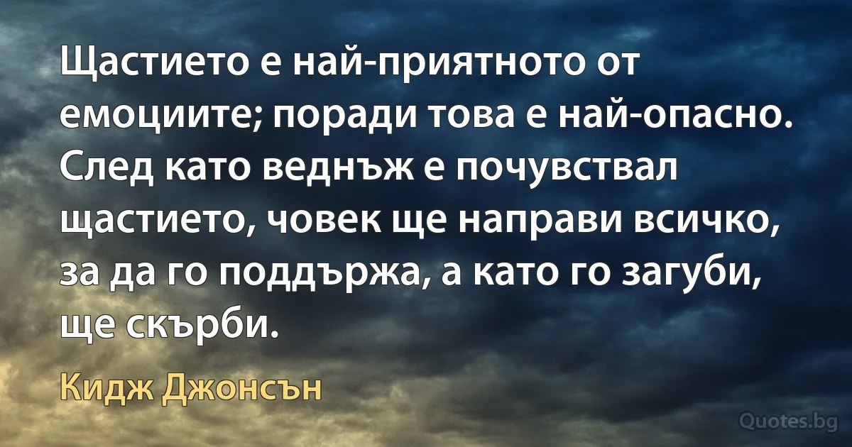 Щастието е най-приятното от емоциите; поради това е най-опасно. След като веднъж е почувствал щастието, човек ще направи всичко, за да го поддържа, а като го загуби, ще скърби. (Кидж Джонсън)