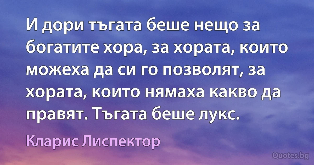 И дори тъгата беше нещо за богатите хора, за хората, които можеха да си го позволят, за хората, които нямаха какво да правят. Тъгата беше лукс. (Кларис Лиспектор)