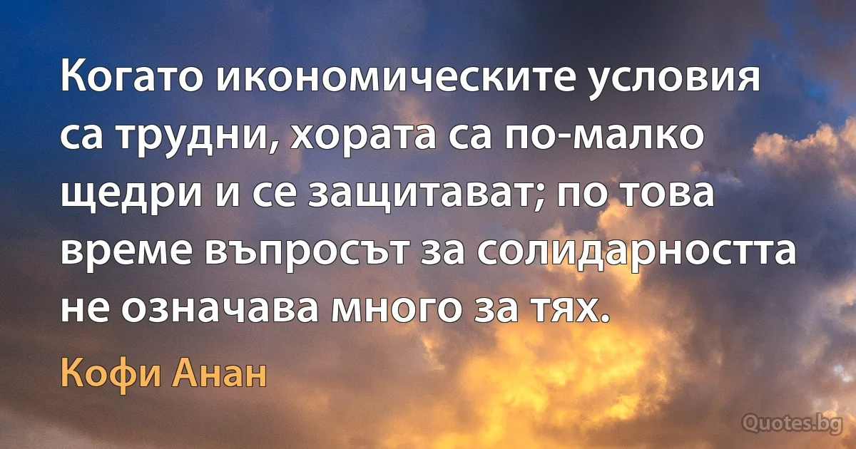 Когато икономическите условия са трудни, хората са по-малко щедри и се защитават; по това време въпросът за солидарността не означава много за тях. (Кофи Анан)