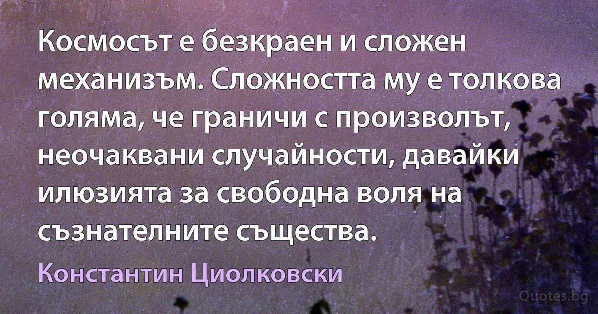 Космосът е безкраен и сложен механизъм. Сложността му е толкова голяма, че граничи с произволът, неочаквани случайности, давайки илюзията за свободна воля на съзнателните същества. (Константин Циолковски)