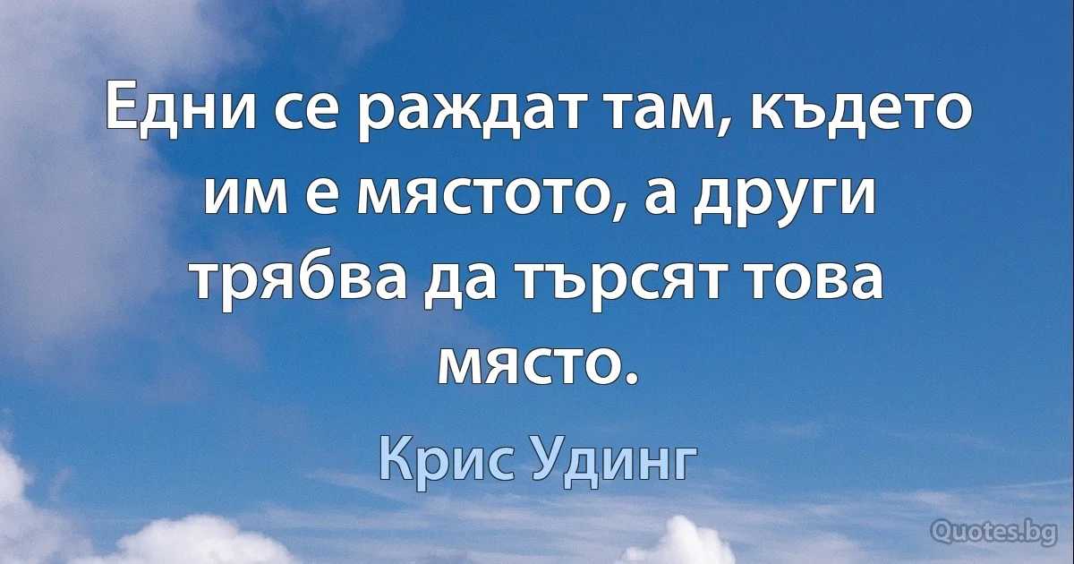 Едни се раждат там, където им е мястото, а други трябва да търсят това място. (Крис Удинг)