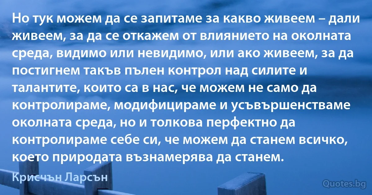 Но тук можем да се запитаме за какво живеем – дали живеем, за да се откажем от влиянието на околната среда, видимо или невидимо, или ако живеем, за да постигнем такъв пълен контрол над силите и талантите, които са в нас, че можем не само да контролираме, модифицираме и усъвършенстваме околната среда, но и толкова перфектно да контролираме себе си, че можем да станем всичко, което природата възнамерява да станем. (Крисчън Ларсън)