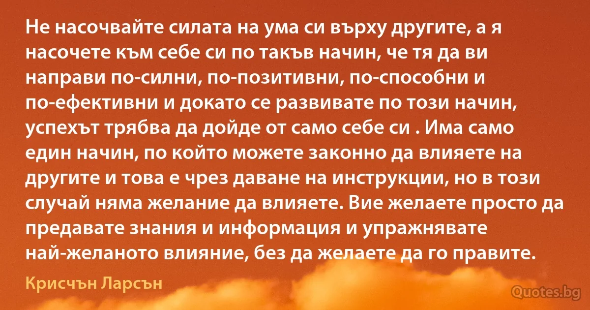 Не насочвайте силата на ума си върху другите, а я насочете към себе си по такъв начин, че тя да ви направи по-силни, по-позитивни, по-способни и по-ефективни и докато се развивате по този начин, успехът трябва да дойде от само себе си . Има само един начин, по който можете законно да влияете на другите и това е чрез даване на инструкции, но в този случай няма желание да влияете. Вие желаете просто да предавате знания и информация и упражнявате най-желаното влияние, без да желаете да го правите. (Крисчън Ларсън)