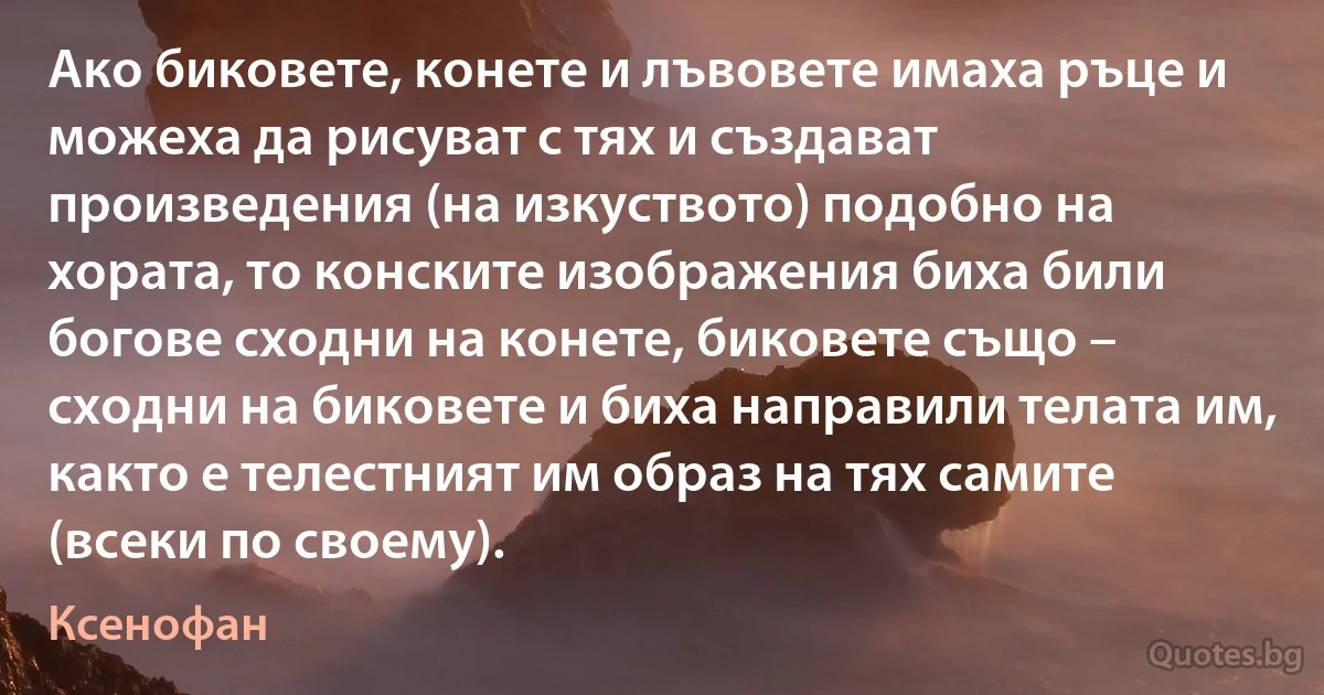 Ако биковете, конете и лъвовете имаха ръце и можеха да рисуват с тях и създават произведения (на изкуството) подобно на хората, то конските изображения биха били богове сходни на конете, биковете също – сходни на биковете и биха направили телата им, както е телестният им образ на тях самите (всеки по своему). (Ксенофан)