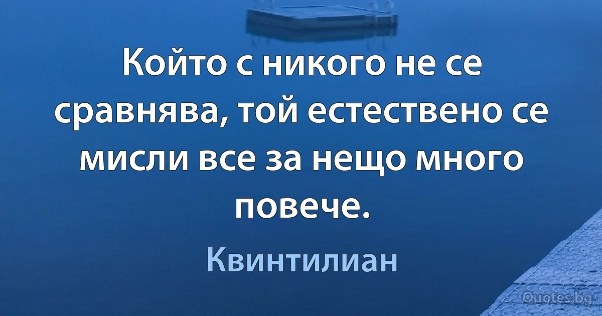 Който с никого не се сравнява, той естествено се мисли все за нещо много повече. (Квинтилиан)