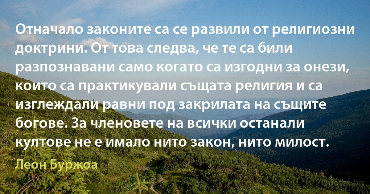 Отначало законите са се развили от религиозни доктрини. От това следва, че те са били разпознавани само когато са изгодни за онези, които са практикували същата религия и са изглеждали равни под закрилата на същите богове. За членовете на всички останали култове не е имало нито закон, нито милост. (Леон Буржоа)