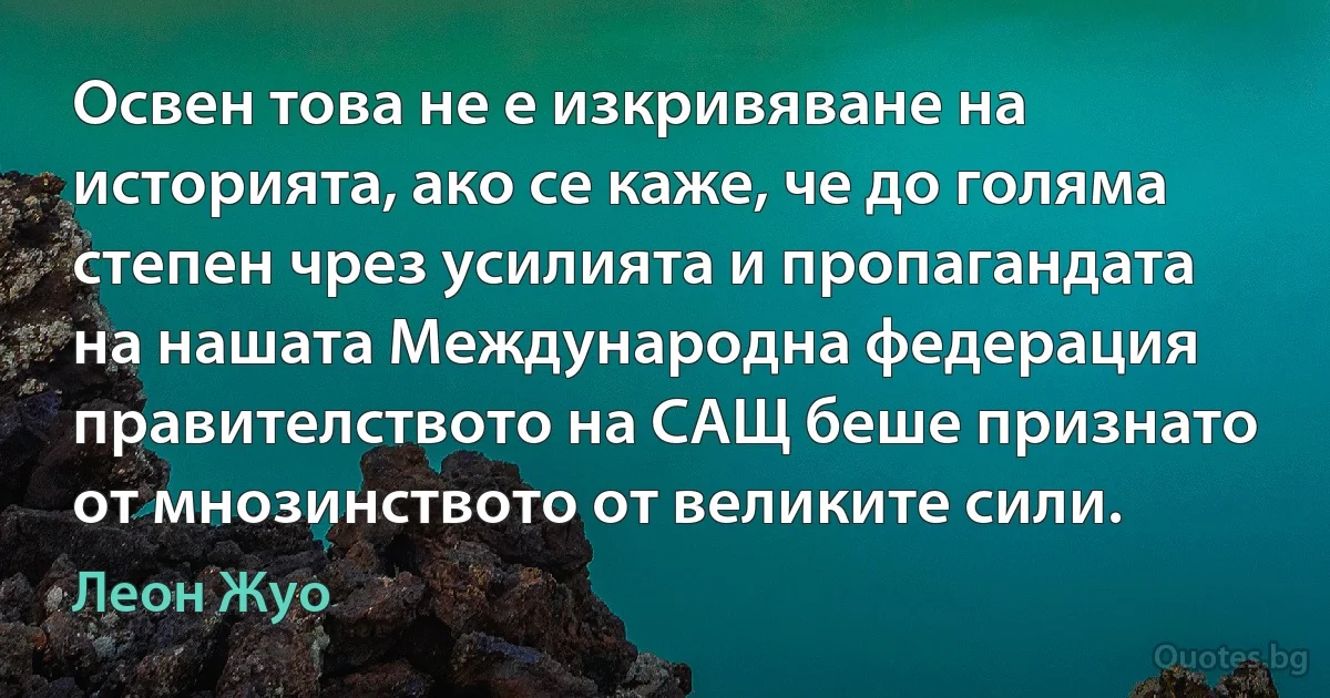 Освен това не е изкривяване на историята, ако се каже, че до голяма степен чрез усилията и пропагандата на нашата Международна федерация правителството на САЩ беше признато от мнозинството от великите сили. (Леон Жуо)