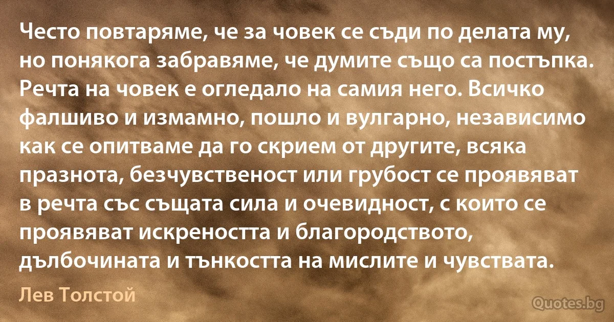 Често повтаряме, че за човек се съди по делата му, но понякога забравяме, че думите също са постъпка. Речта на човек е огледало на самия него. Всичко фалшиво и измамно, пошло и вулгарно, независимо как се опитваме да го скрием от другите, всяка празнота, безчувственост или грубост се проявяват в речта със същата сила и очевидност, с които се проявяват искреността и благородството, дълбочината и тънкостта на мислите и чувствата. (Лев Толстой)