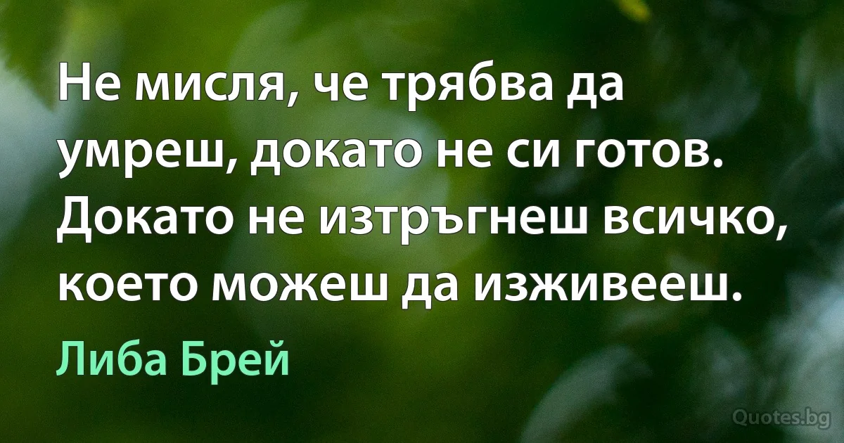 Не мисля, че трябва да умреш, докато не си готов. Докато не изтръгнеш всичко, което можеш да изживееш. (Либа Брей)