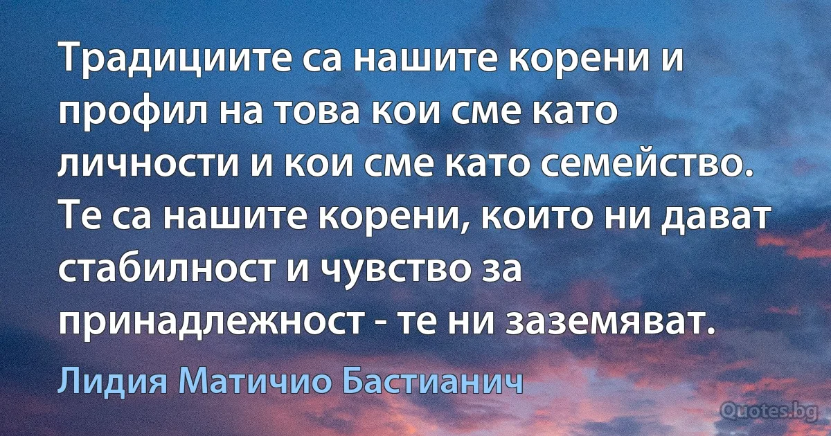 Традициите са нашите корени и профил на това кои сме като личности и кои сме като семейство. Те са нашите корени, които ни дават стабилност и чувство за принадлежност - те ни заземяват. (Лидия Матичио Бастианич)