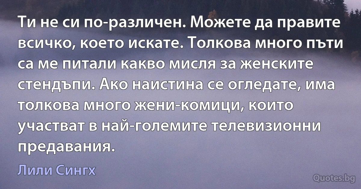 Ти не си по-различен. Можете да правите всичко, което искате. Толкова много пъти са ме питали какво мисля за женските стендъпи. Ако наистина се огледате, има толкова много жени-комици, които участват в най-големите телевизионни предавания. (Лили Сингх)